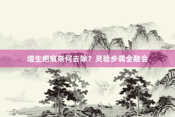 增生疤痕奈何去除？灵验步调全融会